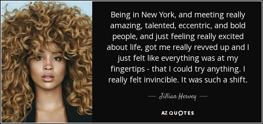 Being in New York, and meeting really amazing, talented, eccentric, and bold people, and just feeling really excited about life, got me really revved up and I just felt like everything was at my fingertips - that I could try anything. I really felt invincible. It was such a shift. - Jillian Hervey