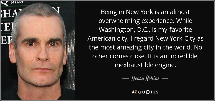 Being in New York is an almost overwhelming experience. While Washington, D.C., is my favorite American city, I regard New York City as the most amazing city in the world. No other comes close. It is an incredible, inexhaustible engine. - Henry Rollins