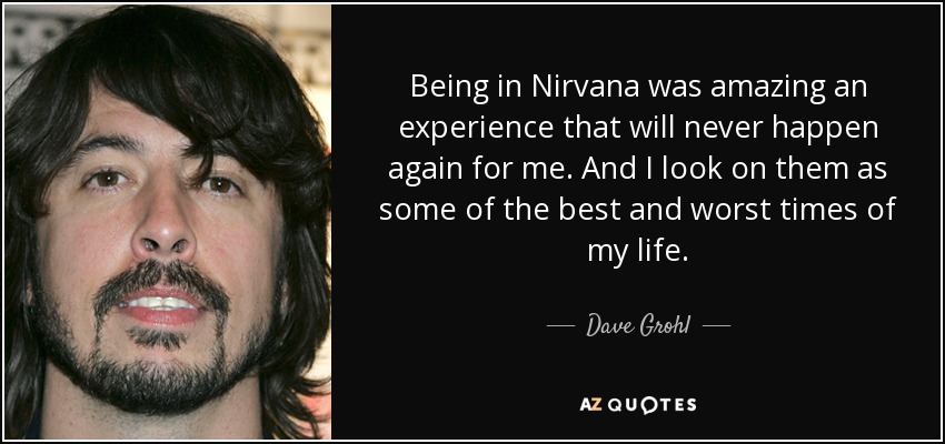 Being in Nirvana was amazing an experience that will never happen again for me. And I look on them as some of the best and worst times of my life. - Dave Grohl