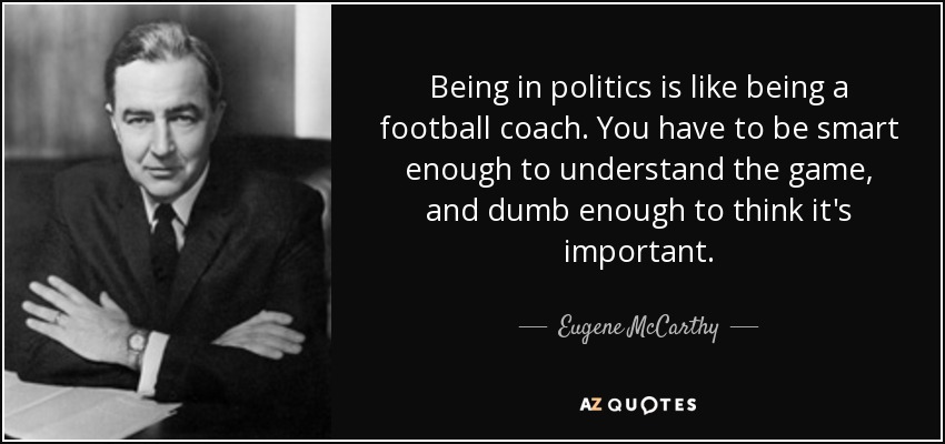 Being in politics is like being a football coach. You have to be smart enough to understand the game, and dumb enough to think it's important. - Eugene McCarthy