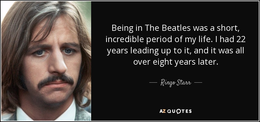 Being in The Beatles was a short, incredible period of my life. I had 22 years leading up to it, and it was all over eight years later. - Ringo Starr