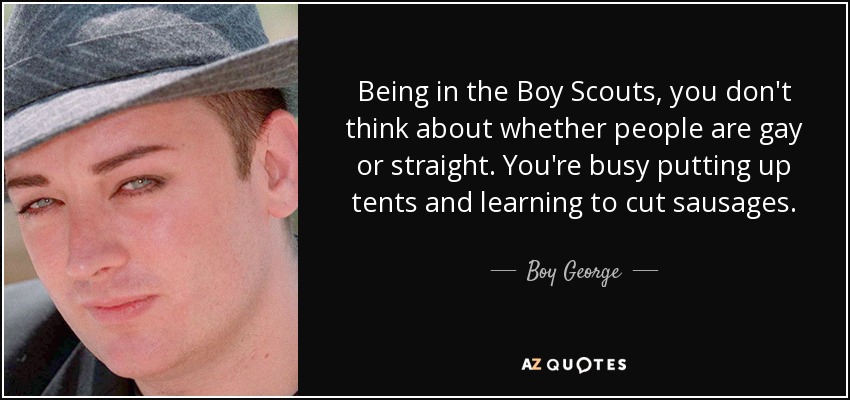 Being in the Boy Scouts, you don't think about whether people are gay or straight. You're busy putting up tents and learning to cut sausages. - Boy George