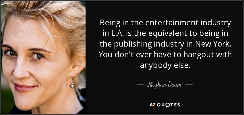 Being in the entertainment industry in L.A. is the equivalent to being in the publishing industry in New York. You don't ever have to hangout with anybody else. - Meghan Daum