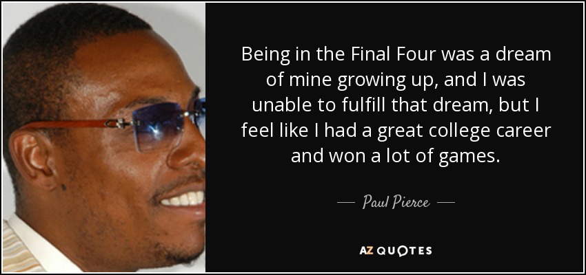 Being in the Final Four was a dream of mine growing up, and I was unable to fulfill that dream, but I feel like I had a great college career and won a lot of games. - Paul Pierce