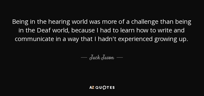 Being in the hearing world was more of a challenge than being in the Deaf world, because I had to learn how to write and communicate in a way that I hadn't experienced growing up. - Jack Jason