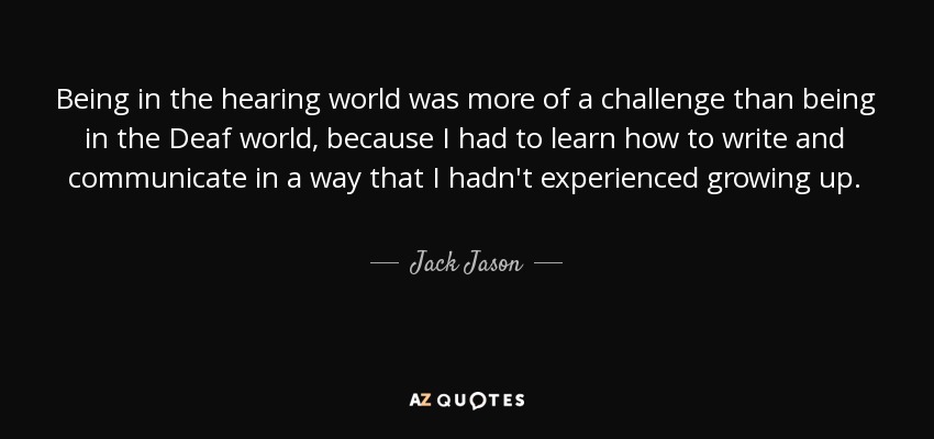Being in the hearing world was more of a challenge than being in the Deaf world, because I had to learn how to write and communicate in a way that I hadn't experienced growing up. - Jack Jason