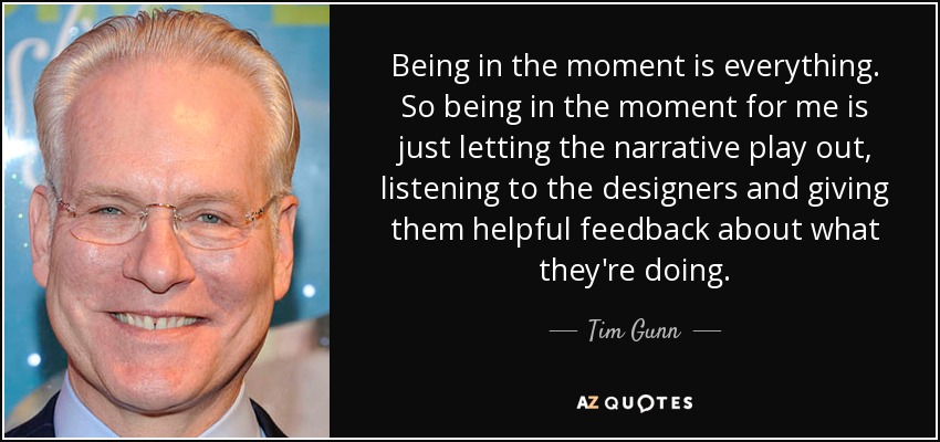 Being in the moment is everything. So being in the moment for me is just letting the narrative play out, listening to the designers and giving them helpful feedback about what they're doing. - Tim Gunn