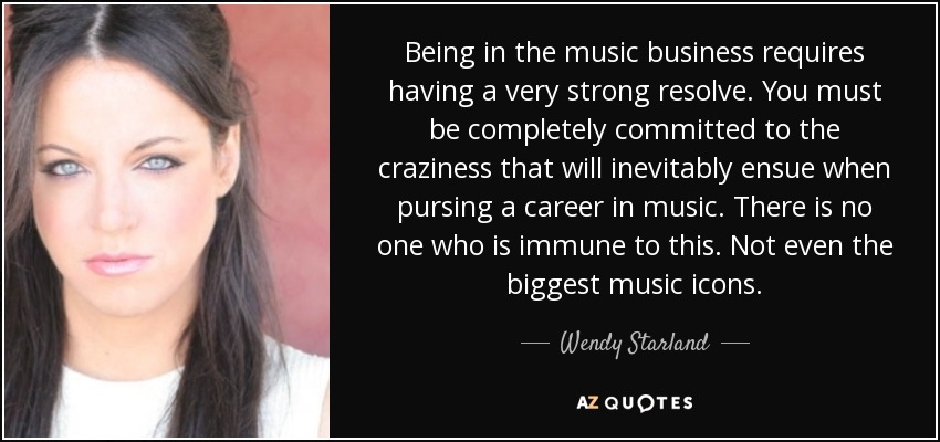Being in the music business requires having a very strong resolve. You must be completely committed to the craziness that will inevitably ensue when pursing a career in music. There is no one who is immune to this. Not even the biggest music icons. - Wendy Starland