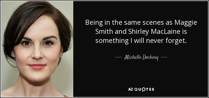 Being in the same scenes as Maggie Smith and Shirley MacLaine is something I will never forget. - Michelle Dockery