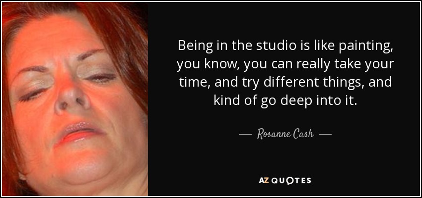 Being in the studio is like painting, you know, you can really take your time, and try different things, and kind of go deep into it. - Rosanne Cash