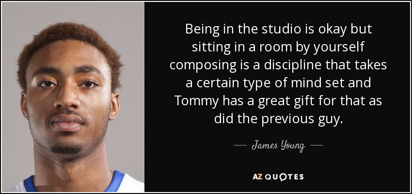 Being in the studio is okay but sitting in a room by yourself composing is a discipline that takes a certain type of mind set and Tommy has a great gift for that as did the previous guy. - James Young