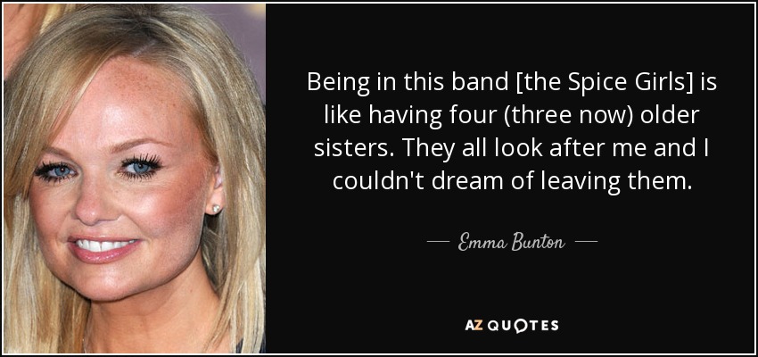 Being in this band [the Spice Girls] is like having four (three now) older sisters. They all look after me and I couldn't dream of leaving them. - Emma Bunton