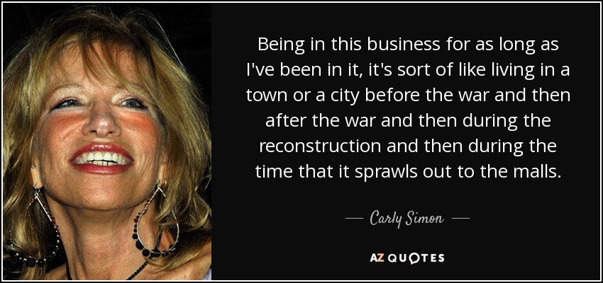 Being in this business for as long as I've been in it, it's sort of like living in a town or a city before the war and then after the war and then during the reconstruction and then during the time that it sprawls out to the malls. - Carly Simon