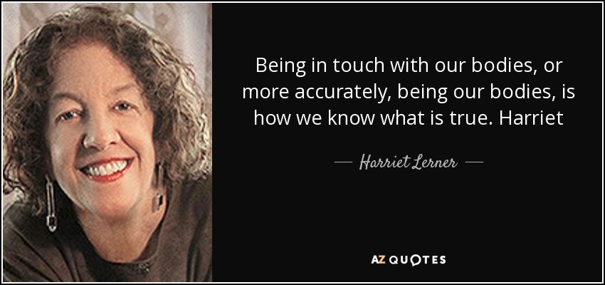 Being in touch with our bodies, or more accurately, being our bodies, is how we know what is true. Harriet - Harriet Lerner