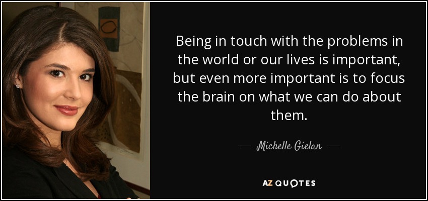 Being in touch with the problems in the world or our lives is important, but even more important is to focus the brain on what we can do about them. - Michelle Gielan