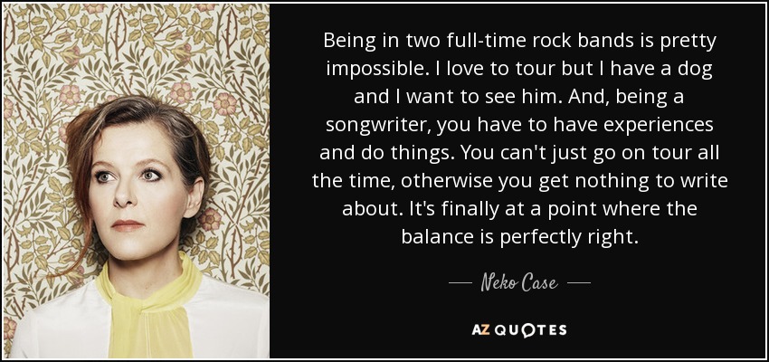 Being in two full-time rock bands is pretty impossible. I love to tour but I have a dog and I want to see him. And, being a songwriter, you have to have experiences and do things. You can't just go on tour all the time, otherwise you get nothing to write about. It's finally at a point where the balance is perfectly right. - Neko Case