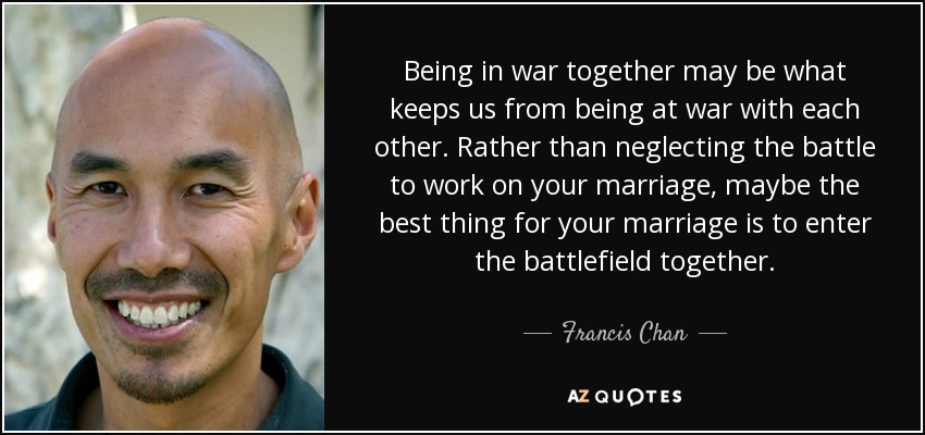 Being in war together may be what keeps us from being at war with each other. Rather than neglecting the battle to work on your marriage, maybe the best thing for your marriage is to enter the battlefield together. - Francis Chan