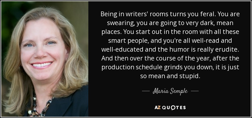 Being in writers' rooms turns you feral. You are swearing, you are going to very dark, mean places. You start out in the room with all these smart people, and you're all well-read and well-educated and the humor is really erudite. And then over the course of the year, after the production schedule grinds you down, it is just so mean and stupid. - Maria Semple