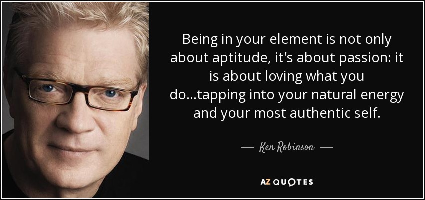 Being in your element is not only about aptitude, it's about passion: it is about loving what you do...tapping into your natural energy and your most authentic self. - Ken Robinson