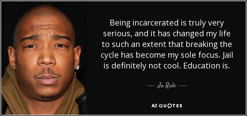 Being incarcerated is truly very serious, and it has changed my life to such an extent that breaking the cycle has become my sole focus. Jail is definitely not cool. Education is. - Ja Rule