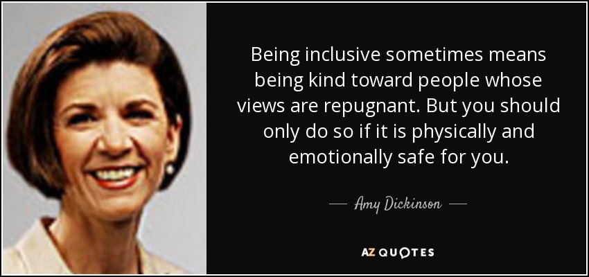 Being inclusive sometimes means being kind toward people whose views are repugnant. But you should only do so if it is physically and emotionally safe for you. - Amy Dickinson