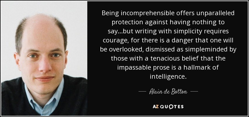Being incomprehensible offers unparalleled protection against having nothing to say...but writing with simplicity requires courage, for there is a danger that one will be overlooked, dismissed as simpleminded by those with a tenacious belief that the impassable prose is a hallmark of intelligence. - Alain de Botton