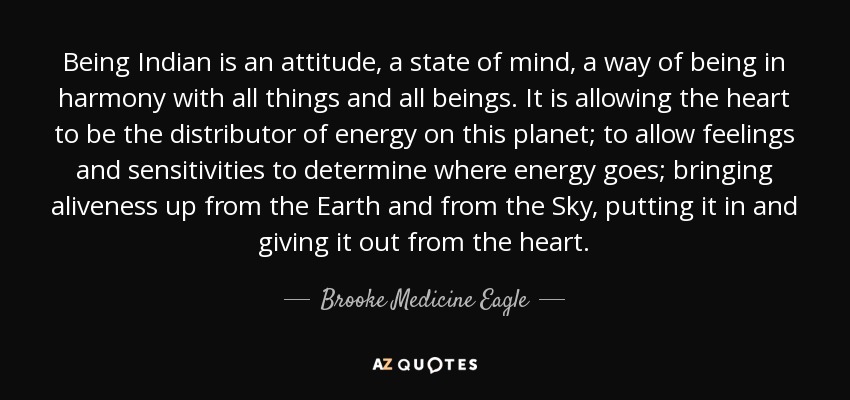 Being Indian is an attitude, a state of mind, a way of being in harmony with all things and all beings. It is allowing the heart to be the distributor of energy on this planet; to allow feelings and sensitivities to determine where energy goes; bringing aliveness up from the Earth and from the Sky, putting it in and giving it out from the heart. - Brooke Medicine Eagle