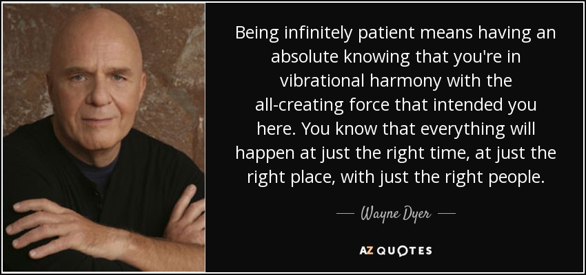 Being infinitely patient means having an absolute knowing that you're in vibrational harmony with the all-creating force that intended you here. You know that everything will happen at just the right time, at just the right place, with just the right people. - Wayne Dyer