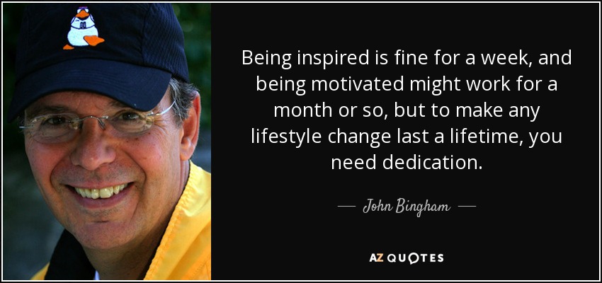 Being inspired is fine for a week, and being motivated might work for a month or so, but to make any lifestyle change last a lifetime, you need dedication. - John Bingham
