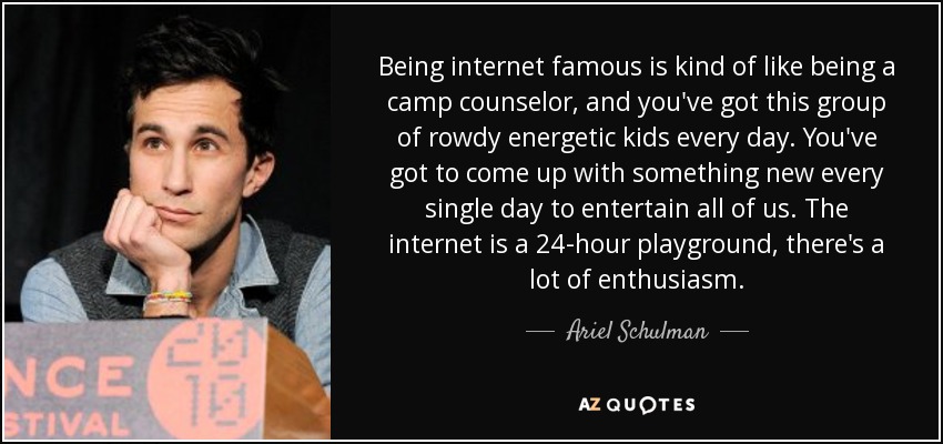 Being internet famous is kind of like being a camp counselor, and you've got this group of rowdy energetic kids every day. You've got to come up with something new every single day to entertain all of us. The internet is a 24-hour playground, there's a lot of enthusiasm. - Ariel Schulman