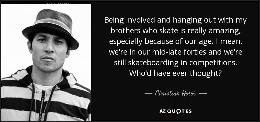 Being involved and hanging out with my brothers who skate is really amazing, especially because of our age. I mean, we're in our mid-late forties and we're still skateboarding in competitions. Who'd have ever thought? - Christian Hosoi