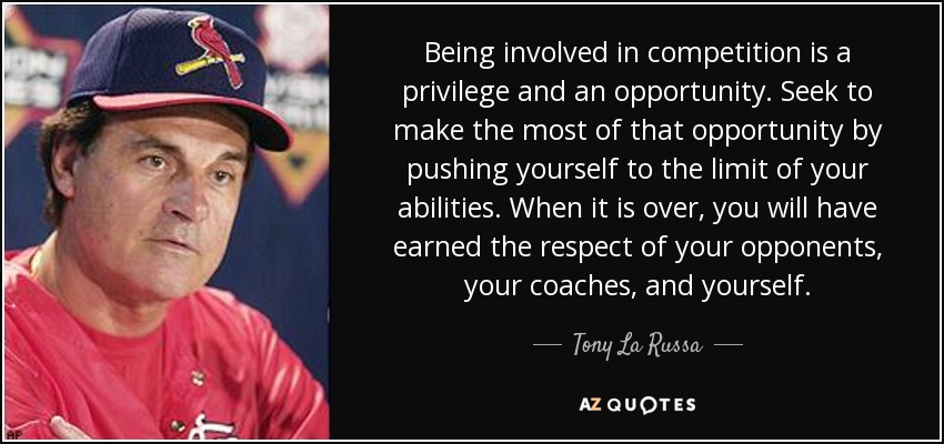 Being involved in competition is a privilege and an opportunity. Seek to make the most of that opportunity by pushing yourself to the limit of your abilities. When it is over, you will have earned the respect of your opponents, your coaches, and yourself. - Tony La Russa