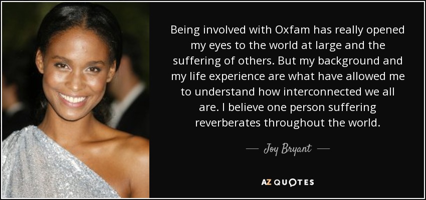 Being involved with Oxfam has really opened my eyes to the world at large and the suffering of others. But my background and my life experience are what have allowed me to understand how interconnected we all are. I believe one person suffering reverberates throughout the world. - Joy Bryant