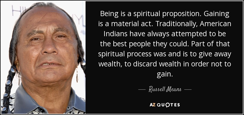 Being is a spiritual proposition. Gaining is a material act. Traditionally, American Indians have always attempted to be the best people they could. Part of that spiritual process was and is to give away wealth, to discard wealth in order not to gain. - Russell Means