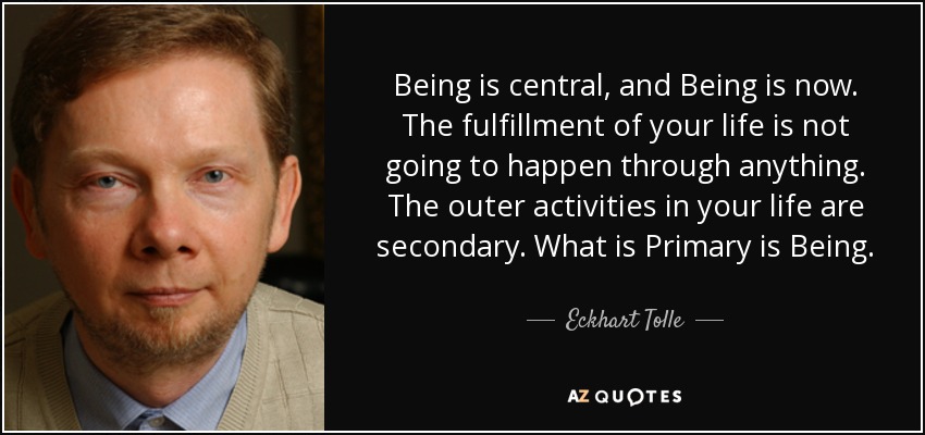 Being is central, and Being is now. The fulfillment of your life is not going to happen through anything. The outer activities in your life are secondary. What is Primary is Being. - Eckhart Tolle