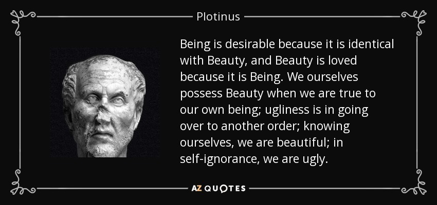 Being is desirable because it is identical with Beauty, and Beauty is loved because it is Being. We ourselves possess Beauty when we are true to our own being; ugliness is in going over to another order; knowing ourselves, we are beautiful; in self-ignorance, we are ugly. - Plotinus