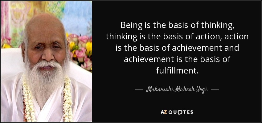 Being is the basis of thinking, thinking is the basis of action, action is the basis of achievement and achievement is the basis of fulfillment. - Maharishi Mahesh Yogi