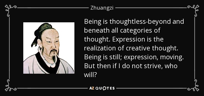 Being is thoughtless-beyond and beneath all categories of thought. Expression is the realization of creative thought. Being is still; expression, moving. But then if I do not strive, who will? - Zhuangzi