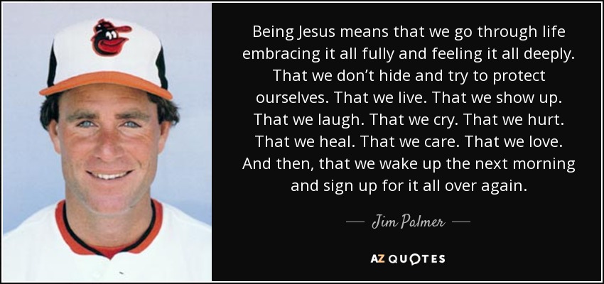 Being Jesus means that we go through life embracing it all fully and feeling it all deeply. That we don’t hide and try to protect ourselves. That we live. That we show up. That we laugh. That we cry. That we hurt. That we heal. That we care. That we love. And then, that we wake up the next morning and sign up for it all over again. - Jim Palmer