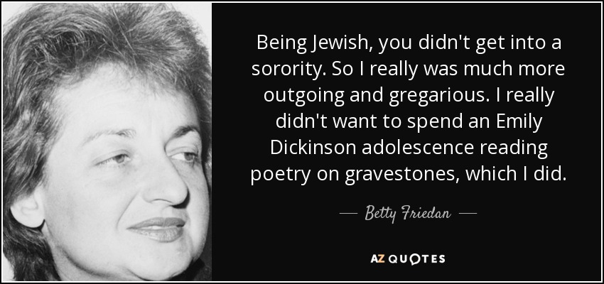 Being Jewish, you didn't get into a sorority. So I really was much more outgoing and gregarious. I really didn't want to spend an Emily Dickinson adolescence reading poetry on gravestones, which I did. - Betty Friedan