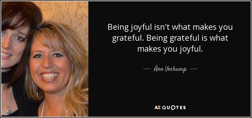 Being joyful isn't what makes you grateful. Being grateful is what makes you joyful. - Ann Voskamp