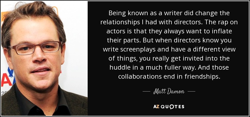 Being known as a writer did change the relationships I had with directors. The rap on actors is that they always want to inflate their parts. But when directors know you write screenplays and have a different view of things, you really get invited into the huddle in a much fuller way. And those collaborations end in friendships. - Matt Damon