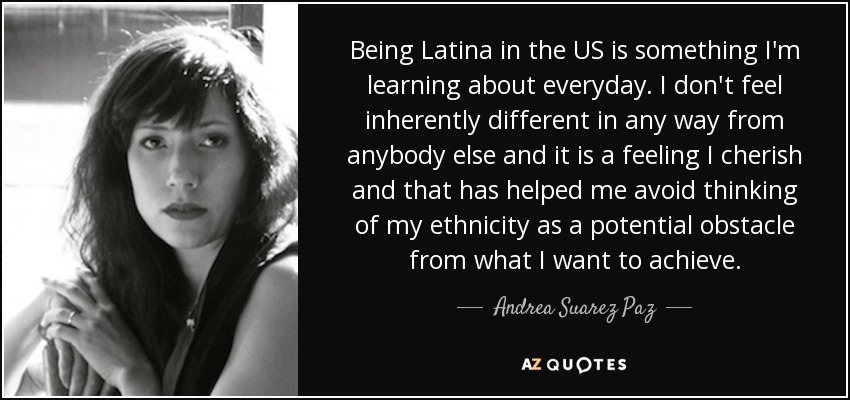 Being Latina in the US is something I'm learning about everyday. I don't feel inherently different in any way from anybody else and it is a feeling I cherish and that has helped me avoid thinking of my ethnicity as a potential obstacle from what I want to achieve. - Andrea Suarez Paz