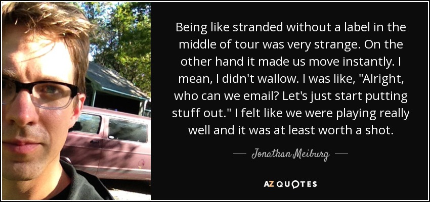 Being like stranded without a label in the middle of tour was very strange. On the other hand it made us move instantly. I mean, I didn't wallow. I was like, 