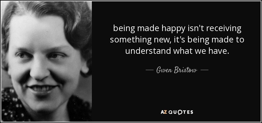 being made happy isn't receiving something new, it's being made to understand what we have. - Gwen Bristow