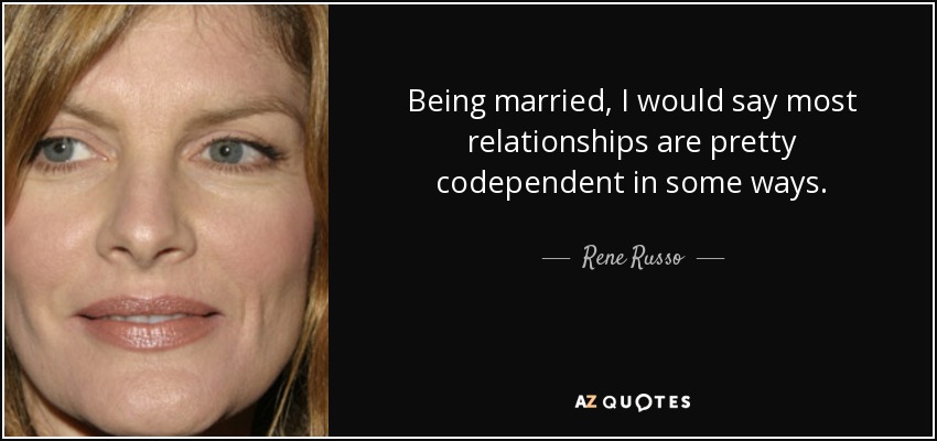 Being married, I would say most relationships are pretty codependent in some ways. - Rene Russo