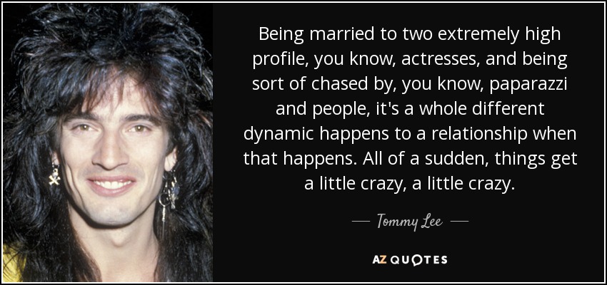 Being married to two extremely high profile, you know, actresses, and being sort of chased by, you know, paparazzi and people, it's a whole different dynamic happens to a relationship when that happens. All of a sudden, things get a little crazy, a little crazy. - Tommy Lee