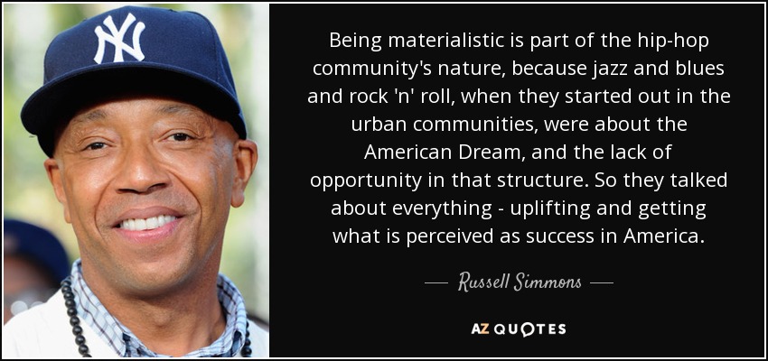 Being materialistic is part of the hip-hop community's nature, because jazz and blues and rock 'n' roll, when they started out in the urban communities, were about the American Dream, and the lack of opportunity in that structure. So they talked about everything - uplifting and getting what is perceived as success in America. - Russell Simmons