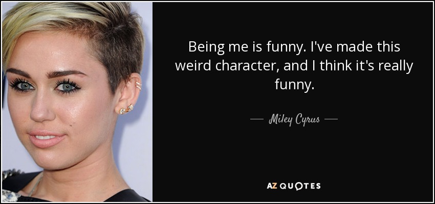 Being me is funny. I've made this weird character, and I think it's really funny. - Miley Cyrus