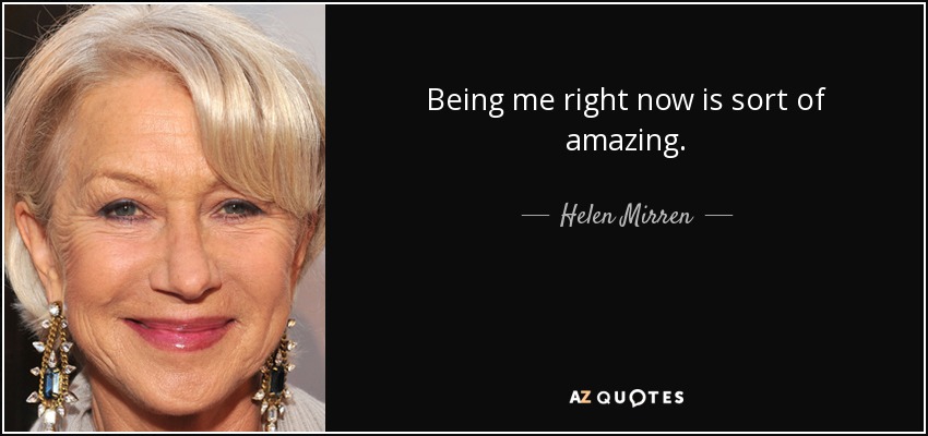 Being me right now is sort of amazing. - Helen Mirren